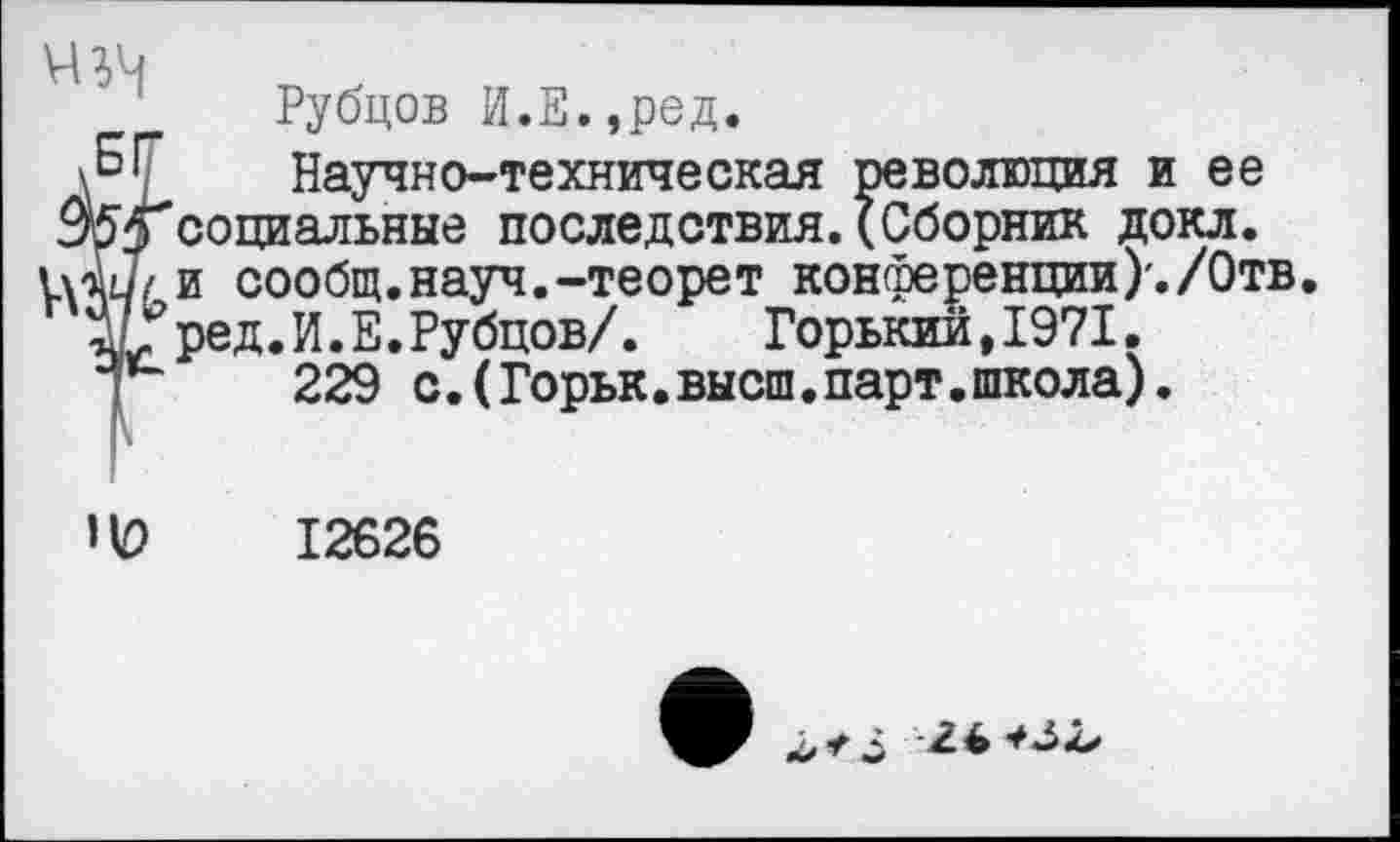 ﻿Рубцов И.Е.,ред.
< Научно-техническая революция и ее социальные последствия.(Сборник докл. и сообщ.науч.-теорет конференции)'./Отв. ред.И.Е.Рубцов/. Горький,1971.
229 с.(Горьк.высш.парт.школа).
’V)	12626